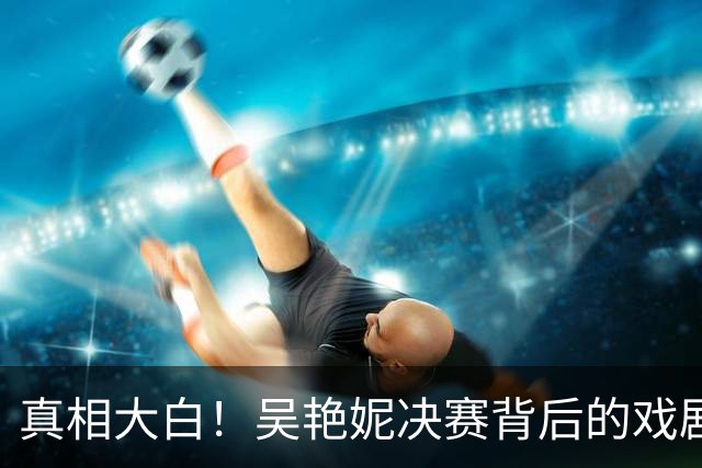 真相大白！吴艳妮决赛背后的戏剧与无辜的王楚钦