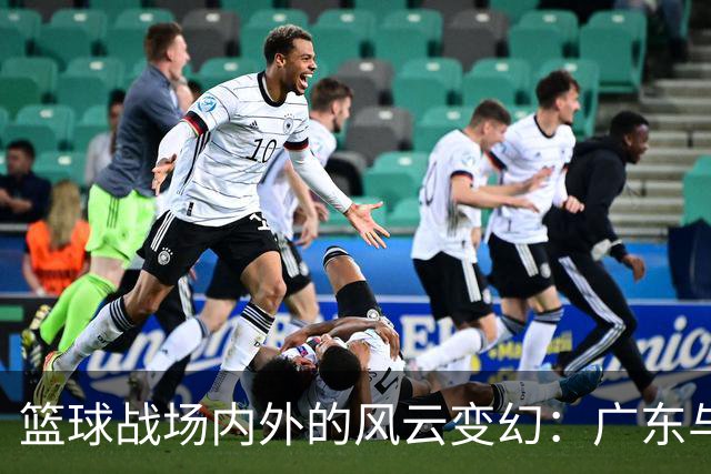 篮球战场内外的风云变幻：广东与山东的精彩对决！